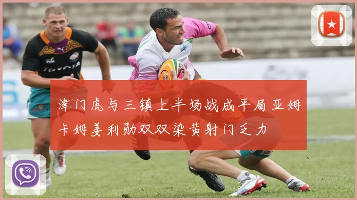 津门虎与三镇上半场战成平局亚姆卡姆姜利勋双双染黄射门乏力