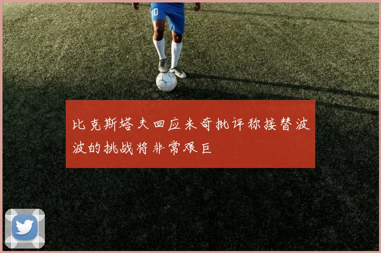 比克斯塔夫回应米奇批评称接替波波的挑战将非常艰巨