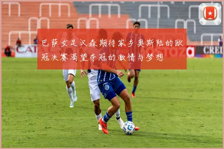 巴萨女足汉森期待家乡奥斯陆的欧冠决赛渴望夺冠的激情与梦想