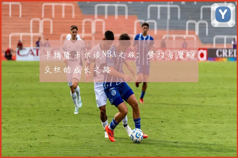 卡梅隆卡尔谈NBA之旅：梦幻与磨砺交织的成长之路