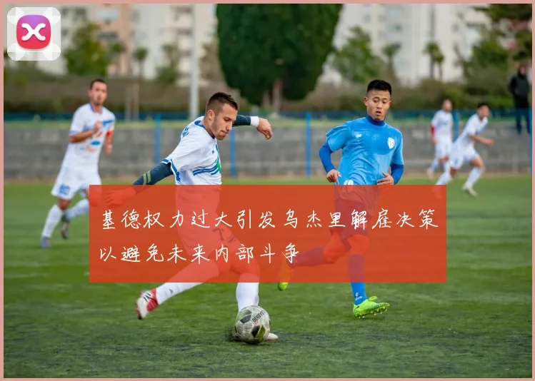 基德权力过大引发乌杰里解雇决策以避免未来内部斗争