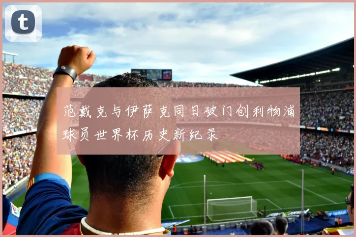 范戴克与伊萨克同日破门创利物浦球员世界杯历史新纪录