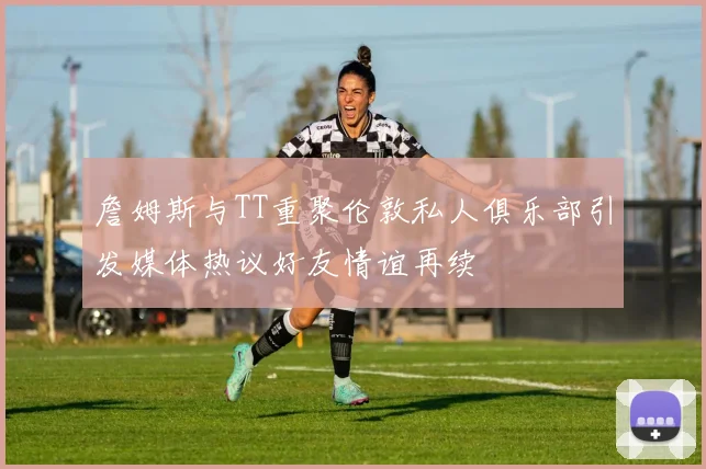 詹姆斯与TT重聚伦敦私人俱乐部引发媒体热议好友情谊再续