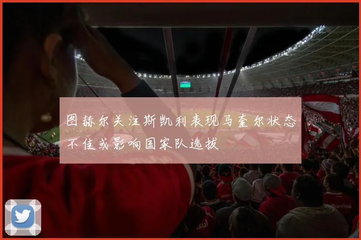 图赫尔关注斯凯利表现马奎尔状态不佳或影响国家队选拔