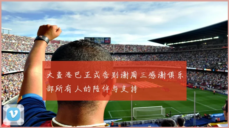 大查洛巴正式告别谢周三感谢俱乐部所有人的陪伴与支持