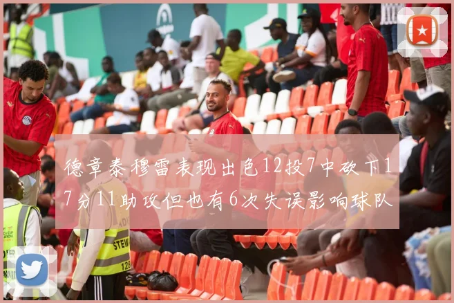 德章泰穆雷表现出色12投7中砍下17分11助攻但也有6次失误影响球队表现