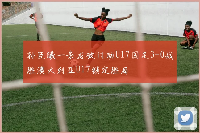孙臣曦一条龙破门助U17国足3-0战胜澳大利亚U17锁定胜局