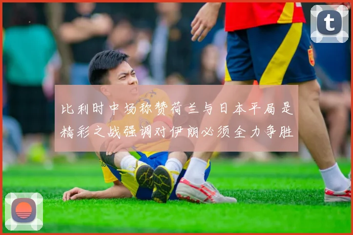 比利时中场称赞荷兰与日本平局是精彩之战强调对伊朗必须全力争胜