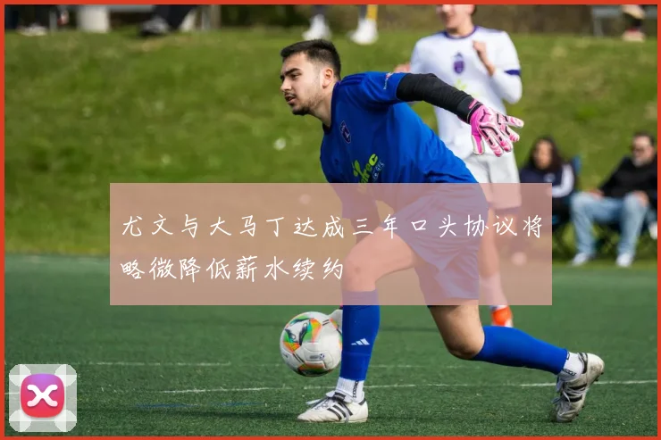 尤文与大马丁达成三年口头协议将略微降低薪水续约