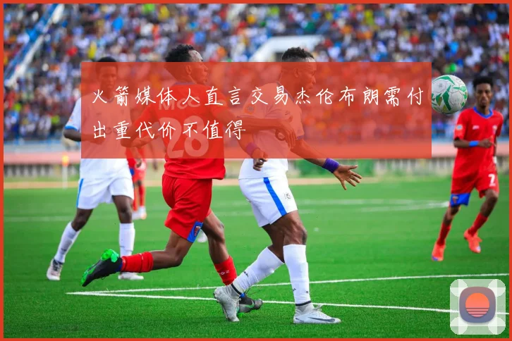 火箭媒体人直言交易杰伦布朗需付出重代价不值得
