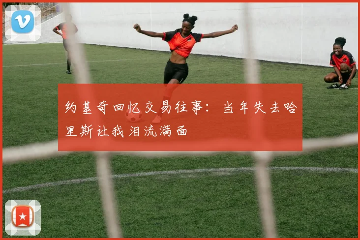 约基奇回忆交易往事：当年失去哈里斯让我泪流满面