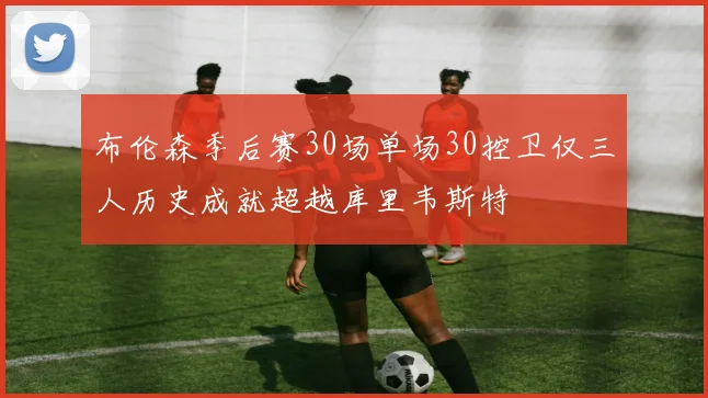 布伦森季后赛30场单场30控卫仅三人历史成就超越库里韦斯特