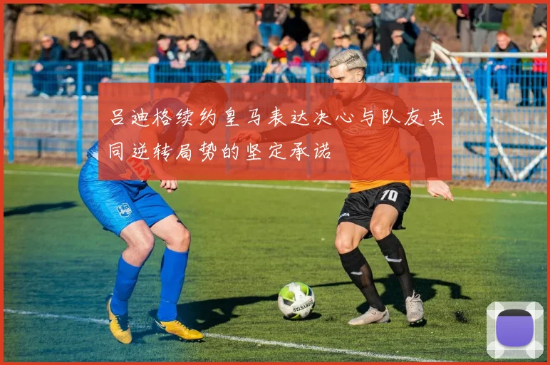 吕迪格续约皇马表达决心与队友共同逆转局势的坚定承诺