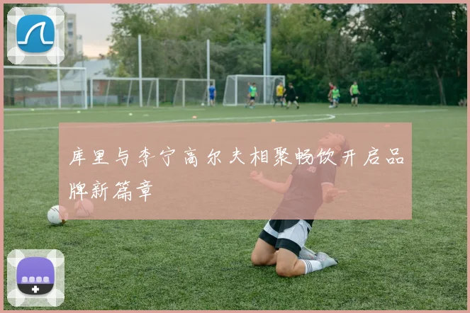 库里与李宁高尔夫相聚畅饮开启品牌新篇章