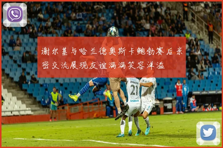 谢尔基与哈兰德奥斯卡鲍勃赛后亲密交流展现友谊满满笑容洋溢