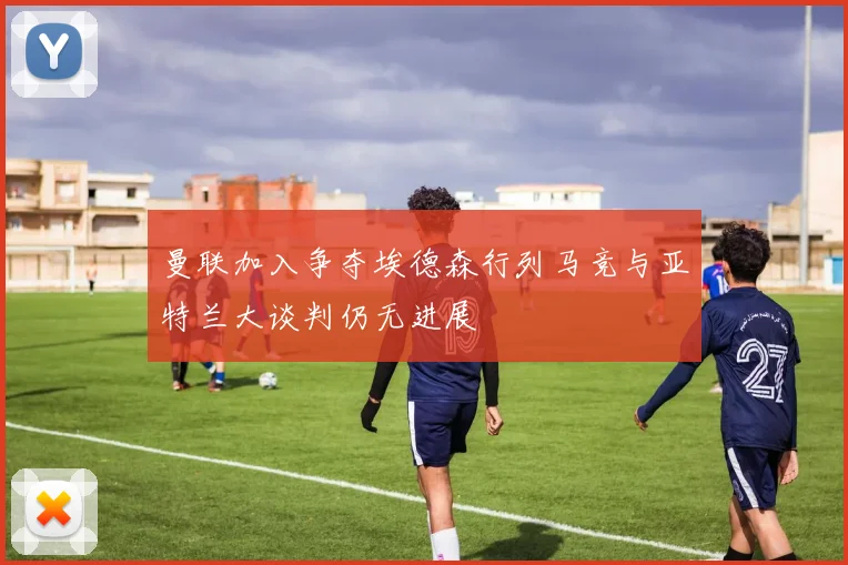 曼联加入争夺埃德森行列马竞与亚特兰大谈判仍无进展