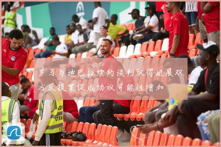 罗马与迪巴拉续约谈判取得进展双方反提案促成协议可能性增加