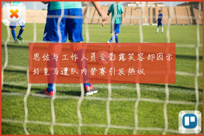 恩佐与工作人员合影露笑容却因示好皇马遭队内禁赛引发热议