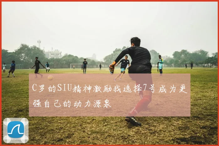 C罗的SIU精神激励我选择7号成为更强自己的动力源泉